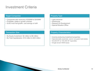 Target Companies                                        Property Type
• Companies with revenues of $25MM to $200MM            •   Light Industrial
• Profitable, stable or growth oriented                 •   Warehouse
• SLB3 must fuel growth, cost savings or both           •   Research & Development
                                                        •   Special Situation Office



Transaction Size                                        Property Characteristics
• By Equity Investment: $4 million to $6 million
                                                        •   Income producing investment properties
• By Total Capitalization: $16 million to $25 million
                                                        •   Operationally essential, owner occupied real estate
                                                        •   50,000 SF to 150,000 SF (typically)
                                                        •   Single tenant NNN lease




                                                                    Strictly Confidential                         13
 