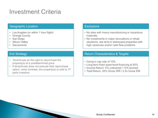 •
Geographic Location                                        Exclusions
•   Los Angeles (or within 1 hour flight)                  • No sites with heavy manufacturing or hazardous
•   Orange County                                            materials
•   San Diego                                              • No investments in major renovations or rehab
•   Silicon Valley                                           situations, raw land or distressed properties with
•   Sacramento                                               high vacancies and/or cash flow problems


Exit Strategy                                              Return Characteristics & Targets
• Tenant/user as the right to repurchase the
                                                           •   Going-in cap rate of 10%
  property(s) at a predetermined price
                                                           •   Long-term fixed asset level financing at 60%
• If tenant/user does not execute their repurchase
                                                           •   Income Return: 5% unlevered / 12% levered
  option, rents increase, the property(s) is sold to 3rd
                                                           •   Total Return: 20% Gross IRR / 2.5x Gross EM
  party investors




                                                                      Strictly Confidential                       14
 