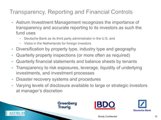 • Astrum Investment Management recognizes the importance of
  transparency and accurate reporting to its investors as such the
  fund uses
    •   Deutsche Bank as its third party administrator in the U.S. and
    •   Vistra in the Netherlands for foreign investors
• Diversification by property type, industry type and geography
• Quarterly property inspections (or more often as required)
• Quarterly financial statements and balance sheets by tenants
• Transparency to risk exposures, leverage, liquidity of underlying
  investments, and investment processes
• Disaster recovery systems and procedures
• Varying levels of disclosure available to large or strategic investors
  at manager’s discretion




                                                          Strictly Confidential   15
 