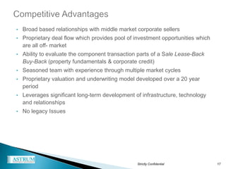 • Broad based relationships with middle market corporate sellers
• Proprietary deal flow which provides pool of investment opportunities which
  are all off- market
• Ability to evaluate the component transaction parts of a Sale Lease-Back
  Buy-Back (property fundamentals & corporate credit)
• Seasoned team with experience through multiple market cycles
• Proprietary valuation and underwriting model developed over a 20 year
  period
• Leverages significant long-term development of infrastructure, technology
  and relationships
• No legacy Issues




                                                Strictly Confidential           17
 