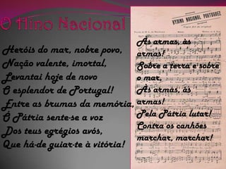 O Hino NacionalÀs armas, às armas!Sobre a terra e sobre o mar,Às armas, às armas!Pela Pátria lutar!Contra os canhõesmarchar, marchar!Heróis do mar, nobre povo,Nação valente, imortal,Levantai hoje de novoO esplendor de Portugal!Entre as brumas da memória,Ó Pátria sente-se a vozDos teus egrégios avós,Que há-de guiar-te à vitória!