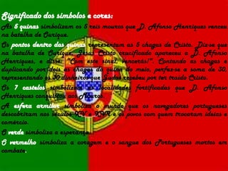 Significado dos símbolos e cores:As 5 quinassimbolizam os 5 reis mouros que D. Afonso Henriques venceu na batalha de Ourique.Os pontos dentro das quinasrepresentam as 5 chagas de Cristo. Diz-se que na batalha de Ourique, Jesus Cristo crucificado apareceu a D. Afonso Henriques, e disse: "Com este sinal, vencerás!". Contando as chagas e duplicando por dois as chagas da quina do meio, perfaz-se a soma de 30, representando os 30 dinheiros que Judas recebeu por ter traído Cristo.Os 7 castelossimbolizam as localidades fortificadas que D. Afonso Henriques conquistou aos Mouros.A esfera armilarsimboliza o mundo que os navegadores portugueses descobriram nos séculos XV e XVI e os povos com quem trocaram ideias e comércio.O verdesimboliza a esperança.O vermelhosimboliza a coragem e o sangue dos Portugueses mortos em combate. 