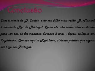 Conclusão Com a morte de D. Carlos  e do seu filho mais velho, D. Manuel é nomeado Rei de Portugal. Como ele não tinha sido ensinado para ser rei, só foi monarca durante 2 anos , depois exilou-se em Inglaterra. Começa aqui a República, sistema político que vigora até hoje em Portugal.