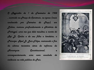 O Regicídio de 1 de Fevereiro de 1908 , ocorrido na Praça do Comércio, na época (mais conhecida por Terreiro do Paço), em Lisboa, marcou profundamente a História de Portugal, uma vez que dele resultou a morte do Rei D. Carlos e do seu filho e herdeiro, o Príncipe  Real D. Luís Filipe, marcando o fim da última tentativa séria de reforma da Monarquia Constitucional, e consequentemente, uma nova escalada de violência na vida pública do País.