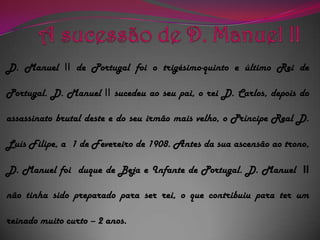 A sucessão de D. Manuel IID. Manuel II de Portugal foi o trigésimo-quinto e último Rei de Portugal. D. Manuel IIsucedeu ao seu pai, o rei D. Carlos, depois do  assassinato brutal deste e do seu irmão mais velho, o Príncipe Real D. Luís Filipe, a  1 de Fevereiro de 1908. Antes da sua ascensão ao trono, D. Manuel foi  duque de Beja e Infante de Portugal. D. Manuel IInão tinha sido preparado para ser rei, o que contribuiu para ter um reinado muito curto – 2 anos.