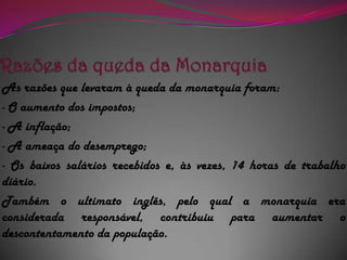 Razões da queda da MonarquiaAs razões que levaram à queda da monarquia foram:- O aumento dos impostos;- A inflação;- A ameaça do desemprego;- Os baixos salários recebidos e, às vezes, 14 horas de trabalho diário.Também o ultimato inglês, pelo qual a monarquia era considerada responsável, contribuiu para aumentar o descontentamento da população.