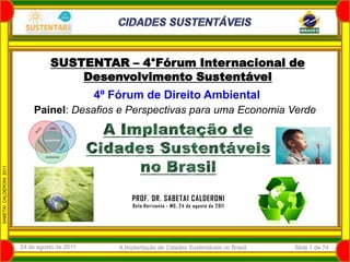 SUSTENTAR – 4°Fórum Internacional de
                                       Desenvolvimento Sustentável
                                                4º Fórum de Direito Ambiental
                             Painel: Desafios e Perspectivas para uma Economia Verde
                  2011
SABETAI CALDERONI 2010




                                                        PROF. DR. SABETAI CALDERONI
                                                         B e lo Ho r izo n te - MG, 2 4 d e a g osto d e 2 011




                         24 de agosto de 2011       A Implantação de Cidades Sustentáveis no Brasil              Slide 1 de 74
 