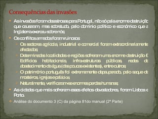 As invasões foram desastrosas para Portugal, não só pela enorme destruição que causaram, mas sobretudo, pelo domínio político e económico que a Inglaterra exerceu sobre nós; Os conflitos armados foram ruinosos: Os sectores agrícola, industrial e comercial foram extraordinariamente afectados; Determinadas localidades e regiões sofreram uma enorme destruição – Edifícios habitacionais, infra-estruturas públicas, redes de abastecimento de água (das poucas existentes), entre outros; O património português foi extremamente depauperado, pelo saque de mosteiros, igrejas e pal ácios; Naturalmente, verificaram-se enormes perdas humanas; As cidades que mais sofreram esses efeitos devastadores, foram Lisboa e Porto. Análise do documento 3 (C) da página 81do manual (2ª Parte) 