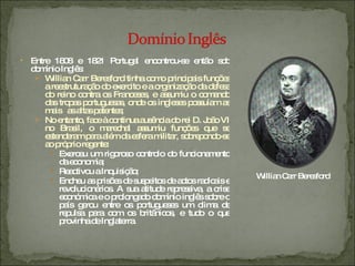Entre 1808 e 1821 Portugal encontrou-se então sob domínio Inglês: Willian Carr Beresford tinha como principais funções a reestruturação do exercito e a organização da defesa do reino contra os Franceses, e assumiu o comando das tropas portuguesas, onde os ingleses possuíam as mais  as altas patentes; No entanto, face à continua ausência do rei D. João VI no Brasil, o marechal assumiu funções que se estenderam para além da esfera militar, sobrepondo-se ao próprio regente: Exerceu um rigoroso controlo do funcionamento da economia; Reactivou a Inquisição; Encheu as prisões de suspeitos de actos radicais e revolucionários. A sua atitude repressiva, a crise económica e o prolongado domínio inglês sobre o país gerou entre os portugueses um clima de repulsa para com os britânicos, e tudo o que provinha de Inglaterra. Willian Carr Beresford 