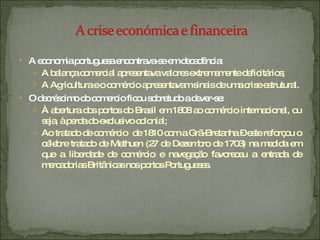 A economia portuguesa encontrava-se em decadência: A balança comercial apresentava valores extremamente deficitários; A Agricultura e o comércio apresentavam sinais de uma crise estrutural. O decréscimo do comercio ficou sobretudo a dever-se: À abertura dos portos do Brasil em 1808 ao comércio internacional, ou seja, à perda do exclusivo colonial; Ao tratado de comércio  de 1810 com a Grã-Bretanha – este reforçou o célebre tratado de Methuen (27 de Dezembro de 1703) na medida em que a liberdade de comércio e navegação favoreceu a entrada de mercadorias Britânicas nos portos Portugueses. 