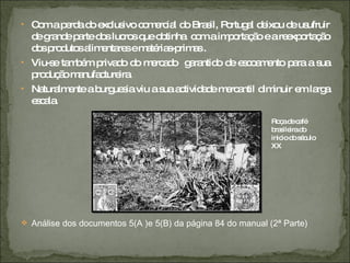 Com a perda do exclusivo comercial do Brasil, Portugal deixou de usufruir de grande parte dos lucros que obtinha  com a importação e a reexportação dos produtos alimentares e matérias-primas . Viu-se também privado do mercado  garantido de escoamento para a sua produção manufactureira. Naturalmente a burguesia viu a sua actividade mercantil diminuir em larga escala. Análise dos documentos 5(A )e 5(B) da página 84 do manual (2ª Parte) Roça de café brasileira do inicio do século XX 