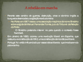 Perante este cenário de guerras, destruição, crise e domínio Inglês a burguesia desencadeou a agitação revolucionária: No Porto em 1817 nasceu uma associação maçónica de nome Sinédrio sobre a égide de Manuel Fernandes Tomás, juiz do Tribunal da Relação do Porto: O Sinédrio pretendia intervir no país quando o contexto fosse favorável. Em Janeiro de 1820, ocorreu uma revolução liberal em Espanha, que restaurou a constituição de 1812, uma constituição democrática e liberal.  Portugal foi então influenciado por essas ideias liberais  que irradiavam do país vizinho. 