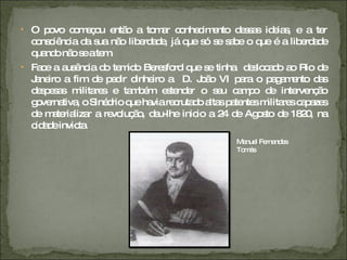 O povo começou então a tomar conhecimento dessas ideias, e a ter consciência da sua não liberdade, já que só se sabe o que é a liberdade quando não se a tem. Face a ausência do temido Beresford que se tinha  deslocado ao Rio de Janeiro a fim de pedir dinheiro a  D. João VI para o pagamento das despesas militares e também estender o seu campo de intervenção governativa, o Sinédrio que havia recrutado altas patentes militares capazes de materializar a revolução, deu-lhe inicio a 24 de Agosto de 1820, na cidade invicta. Manuel Fernandes Tomás 