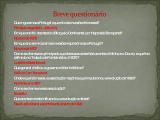 Quem governava Portugal aquando das invasões francesas? Príncipe -regente D. João (VI) Em que ano foi decretado o Bloqueio Continental por Napoleão Bonaparte? No ano de 1806 Em que ano se iniciaram as invasões napoleónicas a Portugal? No ano de 1807 Como se chamava o principado que abarcava os territórios entre o Minho e o Douro, e que fora definido no Tratado de Fointaineblau (1807)? Lusitânia Setentrional.  Que general chefiou o governo militar britânico? Willian Carr Beresford Onde e quando nasceu a associação maçónica que impulsionou a revolução de 1820? No Porto em 1817 Como se chamava essa associação? Sinédrio Que acontecimento influenciou a revolução vintista? Revolução liberal espanhola de Janeiro de 1820 