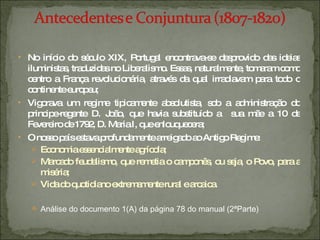 No início do século XIX, Portugal encontrava-se desprovido das ideias iluministas, traduzidas no Liberalismo. Essas, naturalmente, tomaram como centro a França revolucionária, através da qual irradiavam para todo o continente europeu; Vigorava um regime tipicamente absolutista, sob a administração do principe-regente D. João, que havia substituído a  sua mãe a 10 de Fevereiro de 1792, D. Maria I, que enlouquecera; O nosso país estava profundamente arreigado ao Antigo Regime: Economia essencialmente agrícola; Marcado feudalismo, que remetia o camponês, ou seja, o Povo, para a miséria; Vida do quotidiano extremamente rural e arcaica. Análise do documento 1(A) da página 78 do manual (2ªParte) 