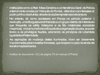Instituições como a Real Mesa Censória e a Intendência Geral da Policia, anteriormente criadas por Marquês de Pombal, defendiam os interesses do poder político absolutista, através de acções repressivas e de censura; No entanto, tal como acontecera em França no período posterior à revolução, uma Burguesia endinheirada e um grupo restrito de intelectuais que frequenta os cafés, botequins e as tão misteriosas sociedades maçónicas,  iniciam uma forte critica a toda a organização do pais, ao poder tirano e os privilégios feudais, aclamando os princípios de Liberdade, Igualdade e Fraternidade; As aspirações de mudança destes iluminados, iriam ser brevemente impulsionadas pelas invasões francesas, que lançaram o país na senda das transformações liberais. Análise do documento 1(C) da página 79 do manual (2ªParte) 