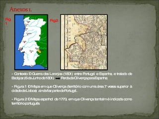 Fig.1 Fig.2 - Contexto – Guerra das Laranjas (1801) entre Portugal e Espanha, e tratado de Badajoz (6 de Junho de 1801)  Perda de Olivença para Espanha; - Figura 1 – Mapa em que Olivença (território com uma área 7 vezes superior à cidade de Lisboa)  ainda faz parte de Portugal. - Figura 2 – Mapa espanhol de 1773, em que Olivença também é indicada como território português. 