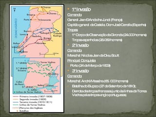 1ª Invasão Comando:   General Jean – Andoche Junot (França) Capitão general de Castela, Dom José Carrafa (Espanha) Tropas:   1º Corpo de Observação da Gironda (24.000 homens) Tropas espanholas (26.069 homens) 2ª Invasão Comando: Marechal Nicolas Jean de Dieu Soult Principal Conquista: -  Porto (24 de Março de 1809) 3ª Invasão Comando: Marechal André Masséna (65. 000 homens) Batalha do Buçaco (27 de Setembro de 1810); Derrota das tropas francesas junto às linhas de Torres Vedras pelas tropas anglo-portuguesas; 