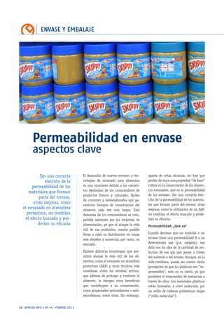 ENVASE Y EMBALAJE
10 · AIMPLAS INFO // Nº 44 · FEBRERO 2013
Permeabilidad en envase
aspectos clave
El desarrollo de nuevos envases y tec-
nologías de envasado para alimentos
es una constante debido a las crecien-
tes demandas de los consumidores de
productos frescos y naturales, fáciles
de consumir y semielaborados que ga-
ranticen tiempos de conservación del
alimento cada vez más largos. Esta
demanda de los consumidores es com-
partida asimismo por las empresas de
alimentación, ya que al alargar la vida
útil de sus productos, resulta posible
llevar a cabo su distribución en zonas
más alejadas y aumentar, por tanto, su
mercado.
Existen distintas tecnologías que per-
miten alargar la vida útil de los ali-
mentos, como el envasado en atmósfera
protectora (EAP) y otras técnicas más
novedosas como los envases activos,
que además de proteger y contener el
alimento, le otorgan otros beneficios
que contribuyen a su conservación,
como propiedades antioxidantes o anti-
microbianas, entre otras. Sin embargo,
aparte de estas técnicas, no hay que
perder de vista una propiedad “de base”
crítica en la conservación de los alimen-
tos envasados, que es la permeabilidad
de los envases. Sin una correcta elec-
ción de la permeabilidad de los materia-
les que forman parte del envase, otras
mejoras, como la utilización de un EAP,
no tendrían el efecto buscado y perde-
rían su eficacia.
Permeabilidad: ¿Qué es?
Cuando decimos que un material o un
envase tiene una permeabilidad X a un
determinado gas (p.e. oxígeno), ese
dato nos da idea de la cantidad de mo-
léculas de ese gas que pasan a través
del material o del envase. Aunque, en la
vida cotidiana, pueda ser común cierta
percepción de que los plásticos son “im-
permeables”, esto no es cierto, ya que
permiten el intercambio de sustancias a
través de ellos. Los materiales plásticos
están formados, a nivel molecular, por
un ovillo de cadenas poliméricas largas
(“ovillo molecular”).
Sin una correcta
elección de la
permeabilidad de los
materiales que forman
parte del envase,
otras mejoras, como
el envasado en atmósfera
protectora, no tendrían
el efecto buscado y per-
derían su eficacia
 