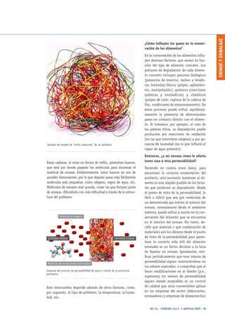ENVASEYEMBALAJE
Nº 44 · FEBRERO 2013 // AIMPLAS INFO · 11
Estas cadenas, al estar en forma de ovillo, presentan huecos,
que será por donde pasarán las moléculas para atravesar el
material de envase. Evidentemente, estos huecos no son de
grandes dimensiones, por lo que dejarán pasar más fácilmente
moléculas más pequeñas, como oxígeno, vapor de agua, etc.
Moléculas de tamaño más grande, como las que forman parte
de aromas, difundirán con más dificultad a través de la estruc-
tura del polímero.
Este intercambio depende además de otros factores, como,
por supuesto, el tipo de polímero, la temperatura, la hume-
dad, etc.
Ejemplo de modelo de “ovillo molecular” de un polímero
Esquema del proceso de permeabilidad de gases a través de la estructura
polimérica
Molécula de oxígeno
INTERIOR ENVASEEXTERIOR ENVASE
Molécula de aroma (metil butanoato)
¿Cómo influyen los gases en la conser-
vación de los alimentos?
En la conservación de los alimentos influ-
yen diversos factores, que varían en fun-
ción del tipo de alimento concreto. Los
patrones de degradación de cada alimen-
to concreto incluyen procesos biológicos
(presencia de insectos, mohos y levadu-
ras, bacterias) físicos (golpes, apilamien-
tos, manipulación), químicos (reacciones
químicas y enzimáticas) y climáticos
(golpes de calor, ruptura de la cadena de
frío, condiciones de almacenamiento). En
estos procesos puede influir significati-
vamente la presencia de determinados
gases en contacto directo con el alimen-
to. Si tomamos, por ejemplo, el caso de
las patatas fritas, su degradación puede
producirse por reacciones de oxidación
(en las que interviene oxígeno) y por ga-
nancia de humedad (en la que influirá el
vapor de agua presente).
Entonces, ¿a mi envase cómo le afecta
tener una u otra permeabilidad?
Teniendo en cuenta estos datos, para
garantizar la correcta conservación del
producto, será necesario mantener al ali-
mento lo más alejado posible de los facto-
res que producen su degradación. Desde
el punto de vista de la permeabilidad, lo
fácil o difícil que sea que moléculas de
un determinado gas entren al interior del
envase, normalmente desde el ambiente
exterior, puede influir y mucho en la con-
servación del alimento que se encuentra
en el interior del envase. Por tanto, de-
cidir qué material o qué combinación de
materiales son los idóneos desde el punto
de vista de la permeabilidad para garan-
tizar la correcta vida útil del alimento
envasado es un factor decisivo a la hora
de diseñar un envase. Igualmente, veri-
ficar periódicamente que esos valores de
permeabilidad siguen manteniéndose en
los valores esperados, o comprobar que al
hacer modificaciones en el diseño (p.e.,
espesores) los valores de permeabilidad
siguen siendo aceptables es un control
de calidad que sería conveniente aplicar
en las empresas del sector (fabricantes,
envasadores y empresas de alimentación)
 