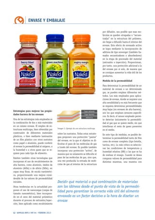 ENVASE Y EMBALAJE
12 · AIMPLAS INFO // Nº 44 · FEBRERO 2013
Estrategias para mejorar las propie-
dades barrera de los envases
Una de las estrategias más empleadas es
la combinación de dos o más materiales
en un mismo envase. El empleo de es-
tructuras multicapa, bien obtenidas por
coextrusión de diferentes materiales
plásticos, o bien mediante laminación
de un film plástico con otros sustratos
como papel o aluminio, puede conferir
al envase la permeabilidad al oxígeno, a
la humedad o a otros gases que se re-
quiere para cada tipo de alimento.
Existen también otras tecnologías que
incorporan el uso de recubrimientos de
alta barrera, como aluminio, óxidos de
aluminio (AlOx) o de silicio (SiOx), en
capas muy finas, de escala nanómetri-
ca, proporcionando una mejora consi-
derable de los valores de permeabilidad
iniciales.
Otras tendencias en la actualidad pro-
ponen el uso de nanocargas (cargas de
tamaño nanométrico), bien incorpora-
do en el seno del material polimérico
durante el proceso de extrusión/inyec-
ción, bien aplicado como recubrimiento
sobre los sustratos. Todas estas estrate-
gias proponen una protección “pasiva”
del envase, en la que el objetivo es di-
ficultar el paso de las moléculas de gas
a través del envase. Es posible también
incorporar una protección “activa”, de
manera que no solamente se dificulte el
paso de las moléculas de gas, sino que,
una vez producida la entrada de molé-
culas de gas al interior de la estructura
por difusión, sea posible que esas mo-
léculas se queden atrapadas o “secues-
tradas” en la estructura del polímero,
sin llegar a difundir hasta el interior del
envase. Este efecto de envasado activo
se logra mediante la incorporación de
aditivos de tipo scavenger (también lla-
mados secuestradores o absorbedores)
en la etapa de procesado del material
(extrusión o inyección). Proporcionan,
por tanto, una protección adicional a la
del envase por sí solo, de manera que
se consigue aumentar la vida útil de los
productos.
Medida de la permeabilidad
Para determinar la permeabilidad de un
material de envase a un determinado
gas, se pueden emplear diferentes mé-
todos. Los más empleados para aplica-
ciones de envase, donde se requiere una
alta sensibilidad y es más frecuente que
se requiera determinar permeabilidades
muy bajas (en envases de alta barrera),
son los que emplean sensores específi-
cos. Es decir, el sensor empleado permi-
te detectar únicamente la permeabili-
dad al gas que se quiere medir, sin que
interfieran el resto de gases presentes
en el medio.
En este tipo de medidas, es posible de-
terminar la permeabilidad tanto de film
como de envase completo (tipo botella,
tarrina, etc). Lo más crítico es seleccio-
nar las condiciones de temperatura y
humedad relativa (HR) a las que se ha
de realizar el ensayo. Cuando se desea
comparar valores de permeabilidad para
distintas muestras, una muestra con
Decidir qué material o qué combinación de materiales
son los idóneos desde el punto de vista de la permeabi-
lidad para garantizar la correcta vida útil del alimento
envasado es un factor decisivo a la hora de diseñar un
envase
Imagen 3. Ejemplo de una estructura multicapa
Capa sellante
Capa barrera
Adhesivo
 