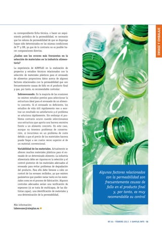 ENVASEYEMBALAJE
Nº 44 · FEBRERO 2013 // AIMPLAS INFO · 13
su correspondiente ficha técnica, o hacer un segui-
miento periódico de la permeabilidad, es necesario
que los valores de permeabilidad de que se disponga
hayan sido determinados en las mismas condiciones
de Tª y HR, ya que de lo contrario no es posible ha-
cer comparaciones directas.
¿Cuáles son los errores más frecuentes en la
selección de materiales en la industria alimen-
taria?
La experiencia de AIMPLAS en la realización de
proyectos y estudios técnicos relacionados con la
selección de materiales plásticos para el envasado
de alimentos proporciona datos acerca de algunos
factores relacionados con la permeabilidad que son
frecuentemente causas de fallo en el producto final
y que, por tanto, es recomendable controlar:
Sobreenvasado. En la mayoría de las ocasiones
no existen estudios previos para seleccionar la
estructura ideal para el envasado de un alimen-
to concreto. Si el envasado es deficiente, los
estudios de vida útil rápidamente van a mos-
trar un resultado no satisfactorio y el problema
se soluciona rápidamente. Sin embargo el pro-
blema contrario ocurre cuando seleccionamos
una estructura que aporta una barrera excesiva
frente a un alimento concreto. En este caso,
aunque no tenemos problemas de conserva-
ción, sí incurrimos en un problema de coste
debido a que el precio de los materiales barrera
puede llegar a ser cuatro veces superior al de
un material convencional.
Variabilidad de los materiales. Actualmente se
ofrecen muchos materiales plásticos para el en-
vasado de un determinado alimento. La industria
alimentaria debe ser rigurosa en la selección y el
control posterior de los materiales adecuados al
envasado para evitar problemas de degradación
del producto. Para ello debe llevarse a cabo un
control de los envases recibidos, ya que existen
parámetros que pueden variar tanto en los mate-
riales como en el proceso de fabricación. Algunos
controles adecuados serían una verificación de
espesores (si se trata de multicapas, de las dis-
tintas capas), una identificación de materiales y
una determinación de la permeabilidad.
Más información:
labenvase@aimplas.es n
Algunos factores relacionados
con la permeabilidad son
frecuentemente causas de
fallo en el producto final
y, por tanto, es muy
recomendable su control
 