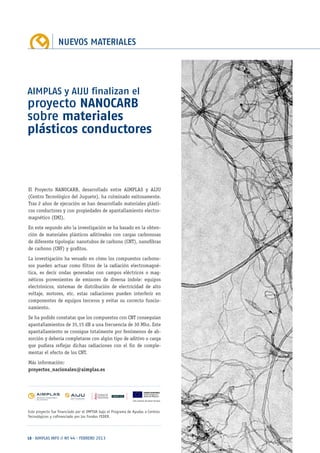 NUEVOS MATERIALES
18 · AIMPLAS INFO // Nº 44 · FEBRERO 2013
El Proyecto NANOCARB, desarrollado entre AIMPLAS y AIJU
(Centro Tecnológico del Juguete), ha culminado exitosamente.
Tras 2 años de ejecución se han desarrollado materiales plásti-
cos conductores y con propiedades de apantallamiento electro-
magnético (EMI).
En este segundo año la investigación se ha basado en la obten-
ción de materiales plásticos aditivados con cargas carbonosas
de diferente tipología: nanotubos de carbono (CNT), nanofibras
de carbono (CNF) y grafitos.
La investigación ha versado en cómo los compuestos carbono-
sos pueden actuar como filtros de la radiación electromagné-
tica, es decir ondas generadas con campos eléctricos o mag-
néticos provenientes de emisores de diversa índole: equipos
electrónicos, sistemas de distribución de electricidad de alto
voltaje, motores, etc. estas radiaciones pueden interferir en
componentes de equipos terceros y evitar su correcto funcio-
namiento.
Se ha podido constatar que los compuestos con CNT conseguían
apantallamientos de 35,15 dB a una frecuencia de 30 Mhz. Este
apantallamiento se consigue totalmente por fenómenos de ab-
sorción y debería completarse con algún tipo de aditivo o carga
que pudiera reflejar dichas radiaciones con el fin de comple-
mentar el efecto de los CNT.
Más información:
proyectos_nacionales@aimplas.es
AIMPLAS y AIJU finalizan el
proyecto NANOCARB
sobre materiales
plásticos conductores
Este proyecto fue financiado por el IMPIVA bajo el Programa de Ayudas a Centros
Tecnológicos y cofinanciado por los Fondos FEDER.
 