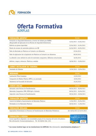 FORMACIÓN
20 · AIMPLAS INFO // Nº 44 · FEBRERO 2013
WEBINARS FECHAS
Laminación Films Complejos 13/03/2013
Compuestos de Madera Plástica (WPC) y su procesado 10/04/2013
Parámetros de Procesado de Extrusión 25/04/2013
CARNET INSTALADOR DE TUBERÍAS FECHAS
Instalador de Tuberías 15/04/2013 - 19/04/2013
FORMACIÓN REGLADA FECHAS
Especialista Universitario en Procesos de Transformación de Materiales Poliméricos del 18/04/2013 al 25/07/2013
FORMACIÓN GRATUITA FECHAS
Control de Calidad y Caracterización de Materiales Plásticos 11/04/2013 - 25/04/2013
Novedades en los Materiales Plásticos 28/05/2013 - 11/06/2013
CURSOS ONLINE FECHAS
Extrusión como Proceso de Transformación 09/04/2013 - 30/06/2013
Materiales Composites: RTM, RTM-light e Infusión 09/04/2013 - 30/06/2013
Inyección como Proceso de Transformación 09/04/2013 - 30/06/2013
FORMACIÓN A MEDIDA
Cursos específicos adaptados a las necesidades propias de las empresas del sector del plástico.
Más información: formacion@aimplas.es · Tel. 961366040 (Ext. 222)
FORMACIÓN ABIERTA* FECHAS
Formación en Seguridad Alimentaria y Control de Calidad para RANSA
(Responsable de Aplicación de las Normas de Seguridad Alimentaria)
15/04/2013 - 23/04/2013
Defectos en piezas inyectadas 23/04/2013 - 24/04/2013
Diseño de envases de materiales plásticos con NX 24/04/2013 - 20/05/2013
Taller de Reciclado en Plásticos en Contacto con Alimentos 25/04/2013
Taller de Aplicación de la Legislación de Plásticos en Contacto con Alimentos 09/05/2013
La adhesión como método de unión de materiales compuestos. Adhesivos estructurales 16/05/2013
Aditivos, cargas y refuerzos. Plásticos a medida 18/06/2013 - 19/06/2013
* Los cursos tendrán lugar en las instalaciones de AIMPLAS. Más información: www.formacion.aimplas.es n
Oferta Formativa
AIMPLAS
 