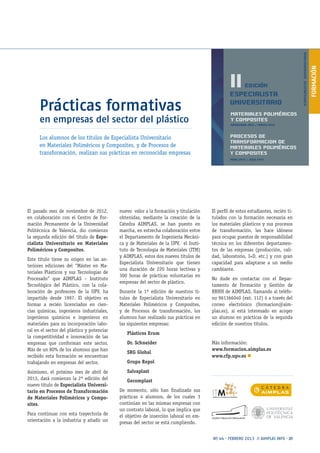 FORMACIÓN
Nº 44 · FEBRERO 2013 // AIMPLAS INFO · 21
Prácticas formativas
en empresas del sector del plástico
El pasado mes de noviembre de 2012,
en colaboración con el Centro de For-
mación Permanente de la Universidad
Politécnica de Valencia, dio comienzo
la segunda edición del título de Espe-
cialista Universitario en Materiales
Poliméricos y Composites.
Este título tiene su origen en las an-
teriores ediciones del “Máster en Ma-
teriales Plásticos y sus Tecnologías de
Procesado” que AIMPLAS – Instituto
Tecnológico del Plástico, con la cola-
boración de profesores de la UPV, ha
impartido desde 1997. El objetivo es
formar a recién licenciados en cien-
cias químicas, ingenieros industriales,
ingenieros químicos e ingenieros en
materiales para su incorporación labo-
ral en el sector del plástico y potenciar
la competitividad e innovación de las
empresas que conforman este sector.
Más de un 80% de los alumnos que han
recibido esta formación se encuentran
trabajando en empresas del sector.
Asimismo, el próximo mes de abril de
2013, dará comienzo la 2ª edición del
nuevo título de Especialista Universi-
tario en Procesos de Transformación
de Materiales Poliméricos y Compo-
sites.
Para continuar con esta trayectoria de
orientación a la industria y añadir un
nuevo valor a la formación y titulación
obtenidas, mediante la creación de la
Cátedra AIMPLAS, se han puesto en
marcha, en estrecha colaboración entre
el Departamento de Ingeniería Mecáni-
ca y de Materiales de la UPV, el Insti-
tuto de Tecnología de Materiales (ITM)
y AIMPLAS, estos dos nuevos títulos de
Especialista Universitario que tienen
una duración de 220 horas lectivas y
300 horas de prácticas voluntarias en
empresas del sector de plástico.
Durante la 1ª edición de nuestros tí-
tulos de Especialista Universitario en
Materiales Poliméricos y Composites,
y de Procesos de transformación, los
alumnos han realizado sus prácticas en
las siguientes empresas:
Plásticos Erum
Dr. Schneider
SRG Global
Grupo Repol
Salvaplast
Gecomplast
De momento, sólo han finalizado sus
prácticas 4 alumnos, de los cuales 3
continúan en las mismas empresas con
un contrato laboral, lo que implica que
el objetivo de inserción laboral en em-
presas del sector se está cumpliendo.
El perfil de estos estudiantes, recién ti-
tulados con la formación necesaria en
los materiales plásticos y sus procesos
de transformación, les hace idóneos
para ocupar puestos de responsabilidad
técnica en los diferentes departamen-
tos de las empresas (producción, cali-
dad, laboratorio, I+D, etc.) y con gran
capacidad para adaptarse a un medio
cambiante.
No dude en contactar con el Depar-
tamento de Formación y Gestión de
RRHH de AIMPLAS, llamando al teléfo-
no 961366040 (ext. 112) ó a través del
correo electrónico (formacion@aim-
plas.es), si está interesado en acoger
un alumno en prácticas de la segunda
edición de nuestros títulos.
Más información:
www.formacion.aimplas.es
www.cfp.upv.es n
Los alumnos de los títulos de Especialista Universitario
en Materiales Poliméricos y Composites, y de Procesos de
transformación, realizan sus prácticas en reconocidas empresas
 