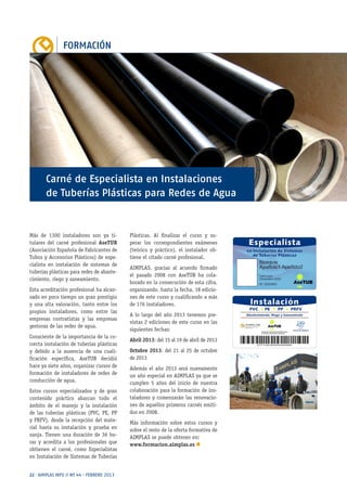 FORMACIÓN
22 · AIMPLAS INFO // Nº 44 · FEBRERO 2013
Más de 1300 instaladores son ya ti-
tulares del carné profesional AseTUB
(Asociación Española de Fabricantes de
Tubos y Accesorios Plásticos) de espe-
cialista en instalación de sistemas de
tuberías plásticas para redes de abaste-
cimiento, riego y saneamiento.
Esta acreditación profesional ha alcan-
zado en poco tiempo un gran prestigio
y una alta valoración, tanto entre los
propios instaladores, como entre las
empresas contratistas y las empresas
gestoras de las redes de agua.
Consciente de la importancia de la co-
rrecta instalación de tuberías plásticas
y debido a la ausencia de una cuali-
ficación específica, AseTUB decidió
hace ya siete años, organizar cursos de
formación de instaladores de redes de
conducción de agua.
Estos cursos especializados y de gran
contenido práctico abarcan todo el
ámbito de el manejo y la instalación
de las tuberías plásticas (PVC, PE, PP
y PRFV), desde la recepción del mate-
rial hasta su instalación y prueba en
zanja. Tienen una duración de 36 ho-
ras y acredita a los profesionales que
obtienen el carné, como Especialistas
en Instalación de Sistemas de Tuberías
Plásticas. Al finalizar el curso y su-
perar los correspondientes exámenes
(teórico y práctico), el instalador ob-
tiene el citado carné profesional.
AIMPLAS, gracias al acuerdo firmado
el pasado 2008 con AseTUB ha cola-
borado en la consecución de esta cifra,
organizando, hasta la fecha, 18 edicio-
nes de este curso y cualificando a más
de 176 instaladores.
A lo largo del año 2013 tenemos pre-
vistas 2 ediciones de este curso en las
siguientes fechas:
Abril 2013: del 15 al 19 de abril de 2013
Octubre 2013: del 21 al 25 de octubre
de 2013
Además el año 2013 será nuevamente
un año especial en AIMPLAS ya que se
cumplen 5 años del inicio de nuestra
colaboración para la formación de ins-
taladores y comenzarán las renovacio-
nes de aquellos primeros carnés emiti-
dos en 2008.
Más información sobre estos cursos y
sobre el resto de la oferta formativa de
AIMPLAS se puede obtener en:
www.formacion.aimplas.es n
Carné de Especialista en Instalaciones
de Tuberías Plásticas para Redes de Agua
 