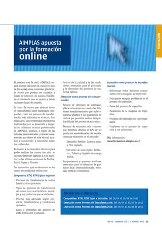 FORMACIÓN
Nº 44 · FEBRERO 2013 // AIMPLAS INFO · 23
El próximo mes de abril, AIMPLAS lan-
zará nuevas ediciones de cursos on-line
(a distancia) sobre materiales plásticos,
de forma que puedan ser cursados a
través de internet, de manera flexible,
en el momento que se quiera y desde
cualquier lugar del mundo.
Se trata de cursos que abarcan tanto
el conocimiento sobre materiales com-
posites, como los procesos de transfor-
mación más utilizados en el sector. Son
modulares, con contenidos interactivos
multimedia y en su desarrollo e impar-
tición colaboran técnicos profesionales
de AIMPLAS, quienes, a través de las
tutorías personalizadas, y demás herra-
mientas que ofrece el aula virtual, ayu-
dan a comprender y transmitir mejor
los contenidos.
En cuanto a los requisitos técnicos para
poder realizar los cursos tan sólo se
necesita Internet Explorer 6.0 (o supe-
rior) o las últimas versiones de Firefox,
Safari, Opera o Chrome.
Los contenidos que se abordarán en los
cursos en modalidad online son:
Composites: RTM, RTM Light e infusión
-- Procesos de transferencia de resina
frente a otros procesos.
-- Tipos de procesos de transferencia
de resina, sus características, venta-
jas y los productos que se obtienen.
-- Proceso más adecuado según pro-
ducto, características y condiciones
deseadas.
-- Fases y elementos del proceso de
RTM, RTM Light e infusión.
-- Control de la calidad y de las condi-
ciones necesarias para el procesado
y la obtención del producto de una
forma óptima.
Extrusión como proceso de transfor-
mación
-- Proceso de extrusión de materiales
plásticos teniendo en cuenta las dife-
rentes transformaciones que sufre el
material plástico y los parámetros de
control que permiten evaluar la repro-
ducibilidad del proceso de extrusión.
-- Técnicas de extrusión más comunes
que permiten obtener el 80% de los
productos semielaborados de sección
continua existentes en el mercado:
· Extrusión flexible: Lámina plana
y Film soplado.
· Extrusión de semi-rígido: Perfile-
ría , Tubería y Soplado de cuerpo
Hueco.
-- Equipamientos y procesos auxiliares
necesarios para la obtención de pro-
ducto final: termoconformado, enva-
sado vertical y horizontal.
Inyección como proceso de transfor-
mación
-- Diferencias entre distintos compo-
nentes de la máquina de inyección.
-- Principales equipos periféricos en el
proceso de inyección.
-- Fases del proceso de inyección.
-- Parámetros de la máquina de inyec-
ción.
-- Procesos de inyección no convencio-
nales.
-- Problemas en el proceso de inyec-
ción y sus soluciones.
Más información:
www.formacion.aimplas.es n
AIMPLAS apuesta
por la formación
online
Formación a distancia
Composites: RTM, RTM light e infusión: del 09/04 al 30/06 de 2013
Extrusión como Proceso de Transformación: del 09/04 al 30/06 de 2012
Inyección como Proceso de Transformación: del 09/04 al 30/06 de 2012
 