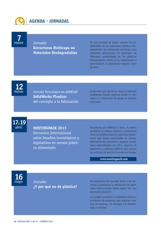 AGENDA · JORNADAS
24 · AIMPLAS INFO // Nº 44 · FEBRERO 2013
abril
marzo
marzo
mayo
17al19
7
12
16
MEETINGPACK 2013
Encuentro Internacional
sobre Desafíos tecnológicos y
legislativos en envase plásti-
co alimentario
Jornada:
Estructuras Multicapa en
Materiales Biodegradables
Jornada Tecnológica en AIMPLAS
SolidWorks Plastics:
del concepto a la fabricación
Jornada:
¿Y por qué no de plástico?
Organizado por AIMPLAS y ainia, el evento
permitirá un diálogo efectivo y networking
entre los profesionales de industrias alimen-
tarias que tienen necesidades en envase,
fabricantes de materiales y equipos, tecnó-
logos especializados en I+D+i, expertos en
legislación y gestores públicos que marcan
las políticas de gestión y control en Europa.
En esta jornada se darán conocer las po-
sibilidades de los materiales plásticos bio-
degradables en estructuras multicapa para
diferentes aplicaciones. Se explicarán las
diferentes posibilidades de los plásticos
biodegradables frente a los tradicionales y
para finalizar se presentarán algunos ‘casos
de éxito’.
La jornada que girará en torno al software
SolidWorks tratará aspectos desde el con-
cepto a la fabricación de piezas de plástico
inyectado.
Las exigencias del mercado llevan a las em-
presas a plantearse la sustitución de mate-
riales como el metal, vidrio, papel, etc. por
materiales plásticos.
La jornada analizará la viabilidad técnica y
económica de proyectos que implican cam-
bios de material, las ventajas y la metodo-
logía a emplear.
www.meetingpack.com
 