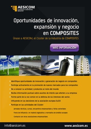 www.aesicom.esinfo@aesicom.es
Únase a AESICOM, el Clúster de la Industria de COMPOSITES
Oportunidades de innovación,
expansión y negocio
en COMPOSITES
MÁS INFORMACIÓN
Identiﬁque oportunidades de innovación y generación de negocio en composites
Participe activamente en la promoción de nuevos mercados para los composites
De a conocer su actividad y productos al resto del mundo
Reciba información puntual sobre asuntos de interés que afecten a su empresa
Forme parte de la voz común en la defensa de los intereses del sector,
inﬂuyendo en las decisiones de la asociación europea EuCIA
Participe en las actividades del Clúster:
Jornadas técnicas, cursos, encuentros empresariales y ferias sectoriales
Foros de inﬂuencia en materia legislativa y normativa de ámbito europeo
Contacto con otras asociaciones empresariales
 