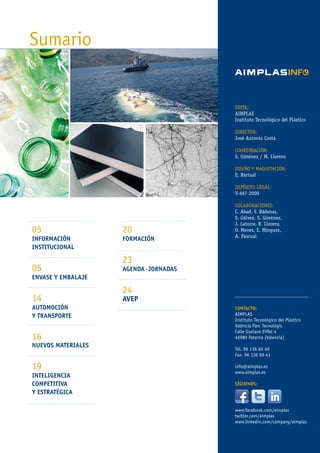 20
FORMACIÓN
23
AGENDA·JORNADAS
24
AVEP
05
INFORMACIÓN
INSTITUCIONAL
05
ENVASE Y EMBALAJE
14
AUTOMOCIÓN
Y TRANSPORTE
16
NUEVOS MATERIALES
19
INTELIGENCIA
COMPETITIVA
Y ESTRATÉGICA
EDITA:
AIMPLAS
Instituto Tecnológico del Plástico
DIRECTOR:
José Antonio Costa
COORDINACIÓN:
S. Giménez / M. Llorens
DISEÑO Y MAQUETACIÓN:
E. Bartual
DEPÓSITO LEGAL:
V-667-2000
COLABORACIONES:
C. Abad, F. Bádenas,
S. Gálvez, S. Giménez,
J. Latorre, R. Llorens,
O. Menes, E. Mínguez,
A. Pascual
CONTACTO:
AIMPLAS
Instituto Tecnológico del Plástico
València Parc Tecnològic
Calle Gustave Eiffel 4
46980 Paterna (Valencia)
Tel. 96 136 60 40
Fax. 96 136 60 41
info@aimplas.es
www.aimplas.es
SÍGUENOS:
www.facebook.com/aimplas
twitter.com/aimplas
www.linkedin.com/company/aimplas
Sumario
 