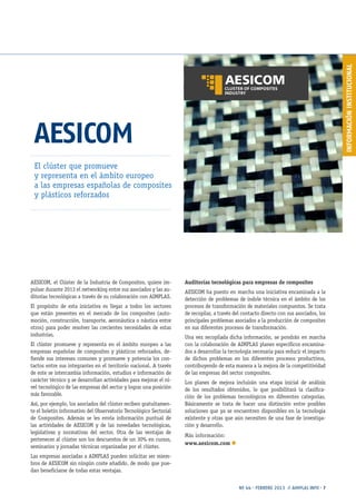 INFORMACIÓNINSTITUCIONAL
Nº 44 · FEBRERO 2013 // AIMPLAS INFO · 7
AESICOM
El clúster que promueve
y representa en el ámbito europeo
a las empresas españolas de composites
y plásticos reforzados
AESICOM, el Clúster de la Industria de Composites, quiere im-
pulsar durante 2013 el networking entre sus asociados y las au-
ditorías tecnológicas a través de su colaboración con AIMPLAS.
El propósito de esta iniciativa es llegar a todos los sectores
que están presentes en el mercado de los composites (auto-
moción, construcción, transporte, aeronáutica o náutica entre
otros) para poder resolver las crecientes necesidades de estas
industrias.
El clúster promueve y representa en el ámbito europeo a las
empresas españolas de composites y plásticos reforzados, de-
fiende sus intereses comunes y promueve y potencia los con-
tactos entre sus integrantes en el territorio nacional. A través
de este se intercambia información, estudios e información de
carácter técnico y se desarrollan actividades para mejorar el ni-
vel tecnológico de las empresas del sector y lograr una posición
más favorable.
Así, por ejemplo, los asociados del clúster reciben gratuitamen-
te el boletín informativo del Observatorio Tecnológico Sectorial
de Composites. Además se les envía información puntual de
las actividades de AESICOM y de las novedades tecnológicas,
legislativas y normativas del sector. Otra de las ventajas de
pertenecer al clúster son los descuentos de un 30% en cursos,
seminarios y jornadas técnicas organizadas por el clúster.
Las empresas asociadas a AIMPLAS pueden solicitar ser miem-
bros de AESICOM sin ningún coste añadido, de modo que pue-
dan beneficiarse de todas estas ventajas.
Auditorías tecnológicas para empresas de composites
AESICOM ha puesto en marcha una iniciativa encaminada a la
detección de problemas de índole técnica en el ámbito de los
procesos de transformación de materiales compuestos. Se trata
de recopilar, a través del contacto directo con sus asociados, los
principales problemas asociados a la producción de composites
en sus diferentes procesos de transformación.
Una vez recopilada dicha información, se pondrán en marcha
con la colaboración de AIMPLAS planes específicos encamina-
dos a desarrollar la tecnología necesaria para reducir el impacto
de dichos problemas en los diferentes procesos productivos,
contribuyendo de esta manera a la mejora de la competitividad
de las empresas del sector composites.
Los planes de mejora incluirán una etapa inicial de análisis
de los resultados obtenidos, lo que posibilitará la clasifica-
ción de los problemas tecnológicos en diferentes categorías.
Básicamente se trata de hacer una distinción entre posibles
soluciones que ya se encuentren disponibles en la tecnología
existente y otras que aún necesiten de una fase de investiga-
ción y desarrollo.
Más información:
www.aesicom.com n
 