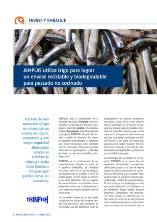 ENVASE Y EMBALAJE
8 · AIMPLAS INFO // Nº 44 · FEBRERO 2013
polipropileno, un plástico totalmente
reciclable y muy eficaz como aislante
ante la humedad. En su interior se alo-
jará una tercera capa de almidón obte-
nido del trigo. Esta tercera capa resulta
clave en la composición del envase ya
que por una parte constituye una efi-
caz barrera a los gases, de forma que
garantiza una mayor duración del pro-
ducto que contenga, y por otra es com-
pletamente biodegradable al disolverse
en su totalidad en agua.
La tecnología que se utiliza en el pro-
yecto THINFISH es un nuevo tipo de
inyección denominada co-inyección
simultánea gracias a la cual se espera
lograr un ahorro económico en la pro-
ducción del envase y que también debe
proporcionar un envase de espesor ade-
cuado para el sector de la alimentación.
El reto es lograr un packaging tan fino
que oscile entre los 0,8 milímetros y
un milímetro. Según explica Enrique
Benavent, investigador del proyecto,
“el nuevo envase se obtendrá por un
solo paso, en lugar de en dos procesos
como sucede actualmente, lo que conlle-
vará una reducción de mermas, ahorro
AIMPLAS, bajo la coordinación de la
empresa valenciana Criimpla y en cola-
boración con la patronal del sector pes-
quero y marítimo Anfaco y la empresa
búlgara Akumplast, está desarrollando
el proyecto THINFISH. Durante los dos
años y medio de duración del mismo
se pretende industrializar y optimizar
una nueva tecnología cuyo resultado
será un innovador envase para pescado
fabricado en polipropileno y almidón
de trigo, el cual será reciclable y bio-
degradable.
THINFISH es la continuación de las
investigaciones llevadas a cabo en
el proyecto COBAPACK, ya concluido
con éxito, pero en el que la tecnolo-
gía desarrollada ha quedado a nivel de
planta piloto. El reto ahora es llevarla
a un nivel industrial, con un espesor
de envase inferior a un milímetro como
demanda el sector de la alimentación y
a un coste que resulte asumible por los
fabricantes.
El innovador envase en el que están
trabajando los socios del proyecto ten-
drá una estructura tipo sándwich de
tres capas. Las dos exteriores serán de
AIMPLAS utiliza trigo para lograr
un envase reciclable y biodegradable
para pescado no cocinado
A través de una
nueva tecnología
se conseguirá un
envase ecológico,
económico y con
mayor seguridad
alimentaria
gracias al
almidón de
trigo que actúa
como barrera a
los gases que
pueden dañar los
alimentos.
 