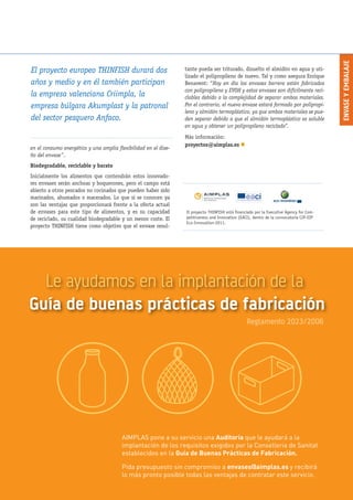 ENVASEYEMBALAJE
Nº 44 · FEBRERO 2013 // AIMPLAS INFO · 9
El proyecto THINFISH está financiado por la Executive Agency for Com-
petitiveness and Innovation (EACI), dentro de la convocatoria CIP-EIP
Eco-Innovation-2011.
en el consumo energético y una amplia flexibilidad en el dise-
ño del envase”.
Biodegradable, reciclable y barato
Inicialmente los alimentos que contendrán estos innovado-
res envases serán anchoas y boquerones, pero el campo está
abierto a otros pescados no cocinados que pueden haber sido
marinados, ahumados o macerados. Lo que sí se conocen ya
son las ventajas que proporcionará frente a la oferta actual
de envases para este tipo de alimentos, y es su capacidad
de reciclado, su cualidad biodegradable y un menor coste. El
proyecto THINFISH tiene como objetivo que el envase resul-
El proyecto europeo THINFISH durará dos
años y medio y en él también participan
la empresa valenciana Criimpla, la
empresa búlgara Akumplast y la patronal
del sector pesquero Anfaco.
tante pueda ser triturado, disuelto el almidón en agua y uti-
lizado el polipropileno de nuevo. Tal y como asegura Enrique
Benavent: “Hoy en día los envases barrera están fabricados
con polipropileno y EVOH y estos envases son difícilmente reci-
clables debido a la complejidad de separar ambos materiales.
Por el contrario, el nuevo envase estará formado por polipropi-
leno y almidón termoplástico, ya que ambos materiales se pue-
den separar debido a que el almidón termoplástico es soluble
en agua y obtener un polipropileno reciclado”.
Más información:
proyectos@aimplas.es n
Le ayudamos en la implantación de la
Guía de buenas prácticas de fabricación
Reglamento 2023/2006
AIMPLAS pone a su servicio una Auditoria que le ayudará a la
implantación de los requisitos exigidos por la Conselleria de Sanitat
establecidos en la Guía de Buenas Prácticas de Fabricación.
Pida presupuesto sin compromiso a envases@aimplas.es y recibirá
lo más pronto posible todas las ventajas de contratar este servicio.
 
