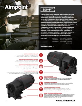 WWW.AIMPOINT.US
The Aimpoint® 3X-P Magnifier is a professional grade
premium optic designed to increase capabilities for
observation or target acquisition at longer distances.
Whether it is paired with an Aimpoint red dot sight or used
as a handheld monocular, the 3X-P™ provides a crisp
sight picture with a generous field of view. Utilizing the red
dot in Aimpoint sights as the aiming reticle eliminates the
need for re-zeroing when shifting between non-
magnified and magnified aiming. Featuring a variable
dioptric setting (-2 to +2), allowing the magnifier to be
adjusted to the individual user’s eye. Offered at an
affordable price point, the 3X-P is the ideal solution to
increase your capabilities without sacrificing the
advantage of extremely quick target acquisition.
3X-P™
ITEM NO. 200857 - No mount included
200888 - FlipMount™ 30mm
200887 - FlipMount™ 39mm
(pictured)
MAGNIFICATION 3X
FASTTARGETACQUISITION
Mounts behind Aimpoint sights eliminating the need for re-zeroing
when shifting between non-magnified and magnified aiming.
CUSTOMIZED TO THE USER
A variable (-2 to +2) dioptric setting allows the
magnifier to be adapted to the individual’s eye.
ERGONOMIC DESIGN FOR SURE GRIP
The protective rubber cover provides the ideal
ergonomic grip when used as a hand-held device.
LEGENDARYAIMPOINT RUGGEDNESS
Submersible up to 25 m / 82 ft, fully shockproof,
and can withstand temperatures ranging from
-46 °C to +71 °C / -50.8°F to +159.8°F
INSETWINDAGE &
ELEVATION ADJUSTMENT
Centering the dot within the magnifier is quick and easy with
the intuitive module windage and elevation adjustments.
EXTREMELY LIGHTWEIGHT
The magnifier weighs 203 g / 7.16 oz (without mount, including
rubber cover) adding minimal weight to the user’s gear.
LONG-RANGE AIMING & VIEWING
The 7.3° field of view (FOV) allows for a generous sight
picture and is compatible with all red dot sight models from
Aimpoint, and all generations of night vision devices.
VARIETY OF MOUNTING SOLUTIONS
All 3X-P magnifier configurations with included mounting solution
comes with the Aimpoint® TwistMount that attaches easily to a
picatinny rail (MIL-STD-1913). The magnifier is also compatible
with other 30 mm scope ring mounts.
[011505]
 
