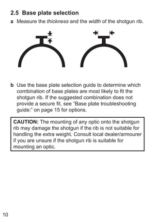 10
2.5 Base plate selection
a Measure the thickness and the width of the shotgun rib.
b Use the base plate selection guide to determine which
combination of base plates are most likely to fit the
shotgun rib. If the suggested combination does not
provide a secure fit, see ”Base plate troubleshooting
guide:” on page 15 for options.
CAUTION: The mounting of any optic onto the shotgun
rib may damage the shotgun if the rib is not suitable for
handling the extra weight. Consult local dealer/armourer
if you are unsure if the shotgun rib is suitable for
mounting an optic.
 