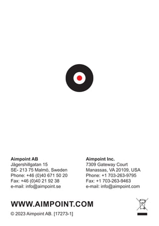 Aimpoint Inc.
7309 Gateway Court
Manassas, VA 20109, USA
Phone: +1 703-263-9795
Fax: +1 703-263-9463
e-mail: info@aimpoint.com
Aimpoint AB
Jägershillgatan 15
SE- 213 75 Malmö, Sweden
Phone: +46 (0)40 671 50 20
Fax: +46 (0)40 21 92 38
e-mail: info@aimpoint.se
WWW.AIMPOINT.COM
© 2023 Aimpoint AB. [17273-1]
 
