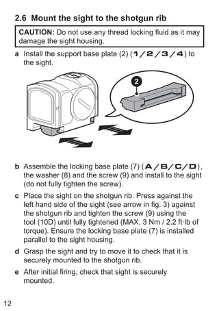 12
2.6 Mount the sight to the shotgun rib
CAUTION: Do not use any thread locking fluid as it may
damage the sight housing.
a Install the support base plate (2) (1/2 /3 /4) to
the sight.
2
b Assemble the locking base plate (7) (A /B/C/D),
the washer (8) and the screw (9) and install to the sight
(do not fully tighten the screw).
c Place the sight on the shotgun rib. Press against the
left hand side of the sight (see arrow in fig. 3) against
the shotgun rib and tighten the screw (9) using the
tool (10D) until fully tightened (MAX. 3 Nm / 2.2 ft·lb of
torque). Ensure the locking base plate (7) is installed
parallel to the sight housing.
d Grasp the sight and try to move it to check that it is
securely mounted to the shotgun rib.
e After initial firing, check that sight is securely
mounted.
 