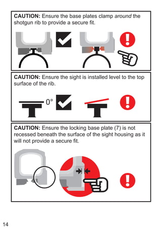 14
CAUTION: Ensure the base plates clamp around the
shotgun rib to provide a secure fit.
CAUTION: Ensure the sight is installed level to the top
surface of the rib.
0°
CAUTION: Ensure the locking base plate (7) is not
recessed beneath the surface of the sight housing as it
will not provide a secure fit.
 
