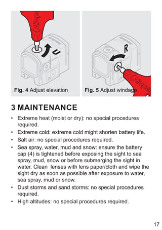 17
Fig. 4 Adjust elevation Fig. 5 Adjust windage
3 MAINTENANCE
• Extreme heat (moist or dry): no special procedures
required.
• Extreme cold: extreme cold might shorten battery life.
• Salt air: no special procedures required.
• Sea spray, water, mud and snow: ensure the battery
cap (4) is tightened before exposing the sight to sea
spray, mud, snow or before submerging the sight in
water. Clean lenses with lens paper/cloth and wipe the
sight dry as soon as possible after exposure to water,
sea spray, mud or snow.
• Dust storms and sand storms: no special procedures
required.
• High altitudes: no special procedures required.
 