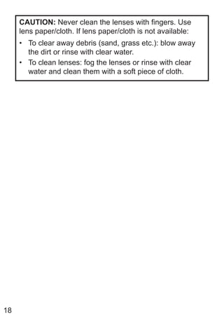 18
CAUTION: Never clean the lenses with fingers. Use
lens paper/cloth. If lens paper/cloth is not available:
• To clear away debris (sand, grass etc.): blow away
the dirt or rinse with clear water.
• To clean lenses: fog the lenses or rinse with clear
water and clean them with a soft piece of cloth.
 