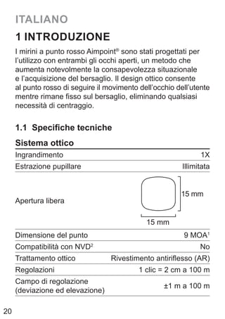 20
ITALIANO
1 INTRODUZIONE
I mirini a punto rosso Aimpoint®
sono stati progettati per
l’utilizzo con entrambi gli occhi aperti, un metodo che
aumenta notevolmente la consapevolezza situazionale
e l’acquisizione del bersaglio. Il design ottico consente
al punto rosso di seguire il movimento dell’occhio dell’utente
mentre rimane fisso sul bersaglio, eliminando qualsiasi
necessità di centraggio.
1.1 Specifiche tecniche
Sistema ottico
Ingrandimento 1X
Estrazione pupillare Illimitata
Apertura libera
15 mm
15 mm
Dimensione del punto 9 MOA1
Compatibilità con NVD2
No
Trattamento ottico Rivestimento antiriflesso (AR)
Regolazioni 1 clic = 2 cm a 100 m
Campo di regolazione
(deviazione ed elevazione)
±1 m a 100 m
 