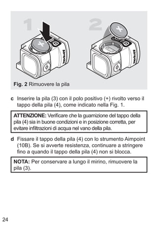 24
1 2
Fig. 2 Rimuovere la pila
c Inserire la pila (3) con il polo positivo (+) rivolto verso il
tappo della pila (4), come indicato nella Fig. 1.
ATTENZIONE: Verificare che la guarnizione del tappo della
pila (4) sia in buone condizioni e in posizione corretta, per
evitare infiltrazioni di acqua nel vano della pila.
d Fissare il tappo della pila (4) con lo strumento Aimpoint
(10B). Se si avverte resistenza, continuare a stringere
fino a quando il tappo della pila (4) non si blocca.
NOTA: Per conservare a lungo il mirino, rimuovere la
pila (3).
 