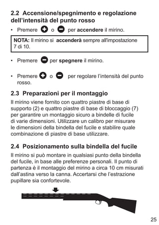 25
2.2 Accensione/spegnimento e regolazione
dell’intensità del punto rosso
• Premere o per accendere il mirino.
NOTA: Il mirino si accenderà sempre all'impostazione
7 di 10.
• Premere per spegnere il mirino.
• Premere o per regolare l’intensità del punto
rosso.
2.3 Preparazioni per il montaggio
Il mirino viene fornito con quattro piastre di base di
supporto (2) e quattro piastre di base di bloccaggio (7)
per garantire un montaggio sicuro a bindelle di fucile
di varie dimensioni. Utilizzare un calibro per misurare
le dimensioni della bindella del fucile e stabilire quale
combinazione di piastre di base utilizzare.
2.4 Posizionamento sulla bindella del fucile
Il mirino si può montare in qualsiasi punto della bindella
del fucile, in base alle preferenze personali. Il punto di
partenza è il montaggio del mirino a circa 10 cm misurati
dall’astina verso la canna. Accertarsi che l’estrazione
pupillare sia confortevole.
 