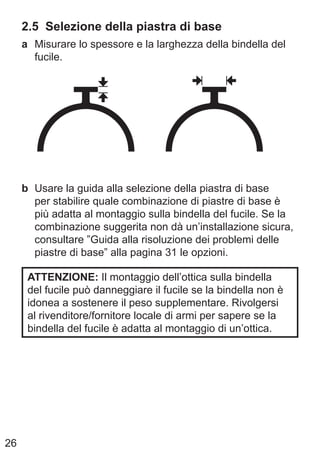26
2.5 Selezione della piastra di base
a Misurare lo spessore e la larghezza della bindella del
fucile.
b Usare la guida alla selezione della piastra di base
per stabilire quale combinazione di piastre di base è
più adatta al montaggio sulla bindella del fucile. Se la
combinazione suggerita non dà un’installazione sicura,
consultare ”Guida alla risoluzione dei problemi delle
piastre di base” alla pagina 31 le opzioni.
ATTENZIONE: Il montaggio dell’ottica sulla bindella
del fucile può danneggiare il fucile se la bindella non è
idonea a sostenere il peso supplementare. Rivolgersi
al rivenditore/fornitore locale di armi per sapere se la
bindella del fucile è adatta al montaggio di un’ottica.
 