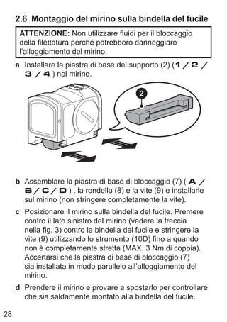 28
2.6 Montaggio del mirino sulla bindella del fucile
ATTENZIONE: Non utilizzare fluidi per il bloccaggio
della filettatura perché potrebbero danneggiare
l’alloggiamento del mirino.
a Installare la piastra di base del supporto (2) (1 / 2 /
3 / 4 ) nel mirino.
2
b Assemblare la piastra di base di bloccaggio (7) ( A /
B / C / D ) , la rondella (8) e la vite (9) e installarle
sul mirino (non stringere completamente la vite).
c Posizionare il mirino sulla bindella del fucile. Premere
contro il lato sinistro del mirino (vedere la freccia
nella fig. 3) contro la bindella del fucile e stringere la
vite (9) utilizzando lo strumento (10D) fino a quando
non è completamente stretta (MAX. 3 Nm di coppia).
Accertarsi che la piastra di base di bloccaggio (7)
sia installata in modo parallelo all’alloggiamento del
mirino.
d Prendere il mirino e provare a spostarlo per controllare
che sia saldamente montato alla bindella del fucile.
 