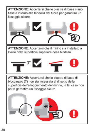 30
ATTENZIONE: Accertarsi che le piastre di base siano
fissate intorno alla bindella del fucile per garantire un
fissaggio sicuro.
ATTENZIONE: Accertarsi che il mirino sia installato a
livello della superficie superiore della bindella.
0°
ATTENZIONE: Accertarsi che la piastra di base di
bloccaggio (7) non sia incassata al di sotto della
superficie dell’alloggiamento del mirino, in tal caso non
potrà garantire un fissaggio sicuro.
 